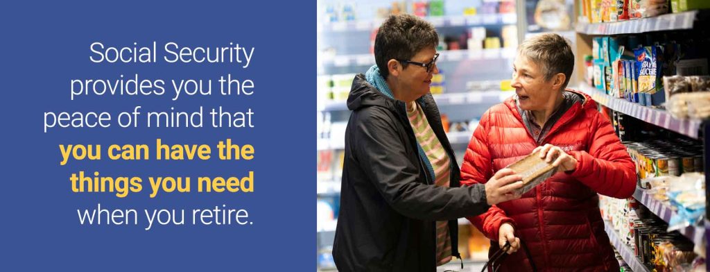Social Security provides you the peace of mind that you'll be able to afforrd the things you need in retirement.